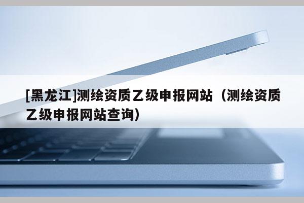 [黑龍江]測繪資質乙級申報網站（測繪資質乙級申報網站查詢）