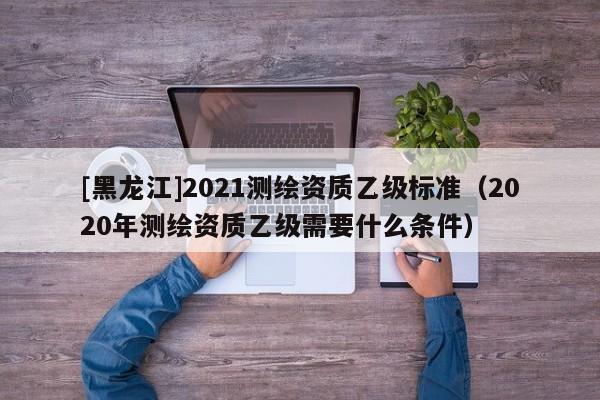 [黑龍江]2021測繪資質(zhì)乙級標準（2020年測繪資質(zhì)乙級需要什么條件）