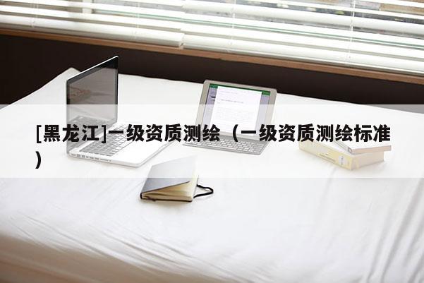 [黑龍江]一級資質(zhì)測繪（一級資質(zhì)測繪標準）
