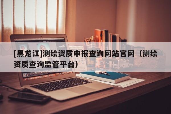 [黑龍江]測繪資質(zhì)申報查詢網(wǎng)站官網(wǎng)（測繪資質(zhì)查詢監(jiān)管平臺）