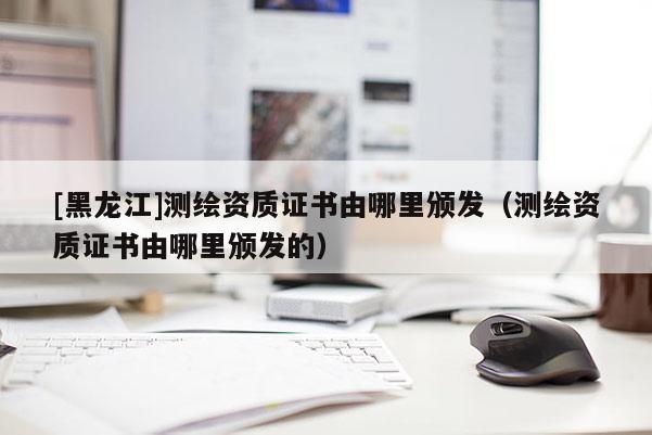 [黑龍江]測繪資質(zhì)證書由哪里頒發(fā)（測繪資質(zhì)證書由哪里頒發(fā)的）