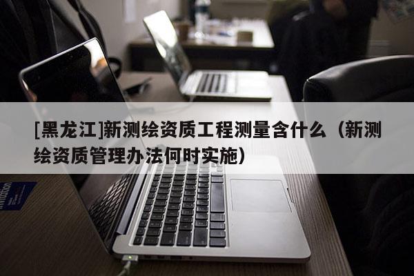 [黑龍江]新測繪資質(zhì)工程測量含什么（新測繪資質(zhì)管理辦法何時(shí)實(shí)施）