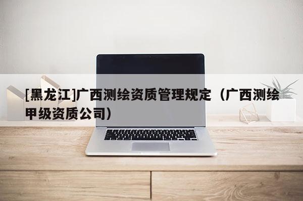 [黑龍江]廣西測繪資質(zhì)管理規(guī)定（廣西測繪甲級(jí)資質(zhì)公司）
