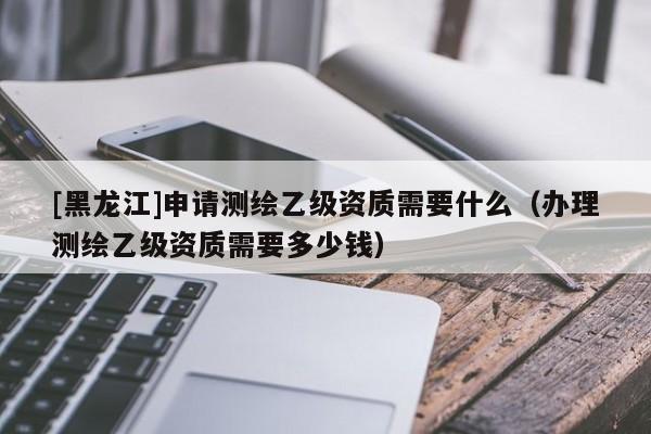 [黑龍江]申請測繪乙級資質(zhì)需要什么（辦理測繪乙級資質(zhì)需要多少錢）