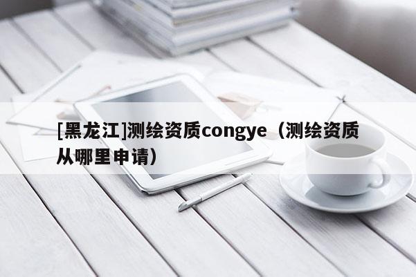[黑龍江]測繪資質(zhì)congye（測繪資質(zhì)從哪里申請）