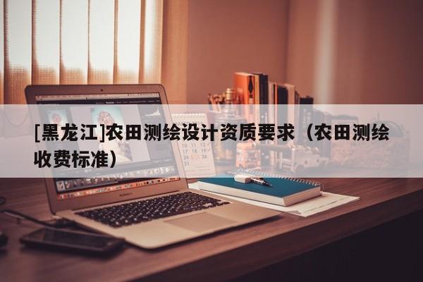 [黑龍江]農(nóng)田測繪設(shè)計資質(zhì)要求（農(nóng)田測繪收費標(biāo)準(zhǔn)）