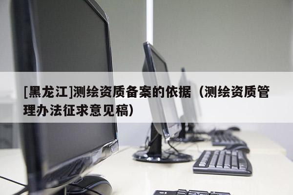 [黑龍江]測繪資質(zhì)備案的依據(jù)（測繪資質(zhì)管理辦法征求意見稿）