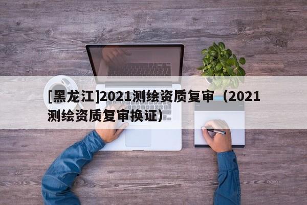 [黑龍江]2021測繪資質(zhì)復(fù)審（2021測繪資質(zhì)復(fù)審換證）