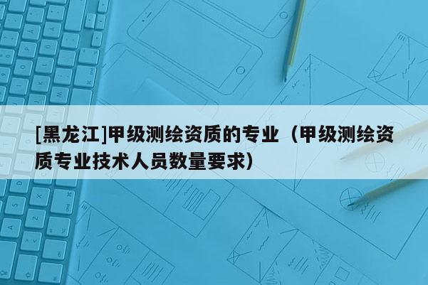 [黑龍江]甲級測繪資質(zhì)的專業(yè)（甲級測繪資質(zhì)專業(yè)技術(shù)人員數(shù)量要求）