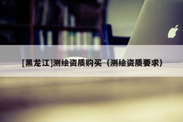 [黑龍江]測(cè)繪資質(zhì)購(gòu)買（測(cè)繪資質(zhì)要求）