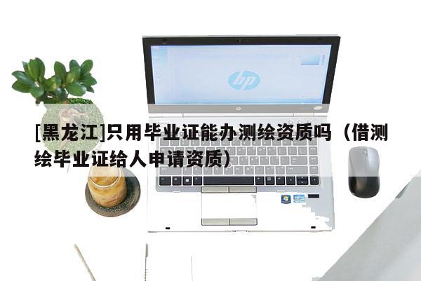 [黑龍江]只用畢業(yè)證能辦測(cè)繪資質(zhì)嗎（借測(cè)繪畢業(yè)證給人申請(qǐng)資質(zhì)）