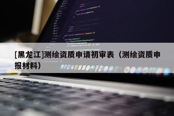 [黑龍江]測(cè)繪資質(zhì)申請(qǐng)初審表（測(cè)繪資質(zhì)申報(bào)材料）