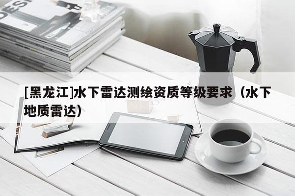 [黑龍江]水下雷達(dá)測繪資質(zhì)等級要求（水下地質(zhì)雷達(dá)）