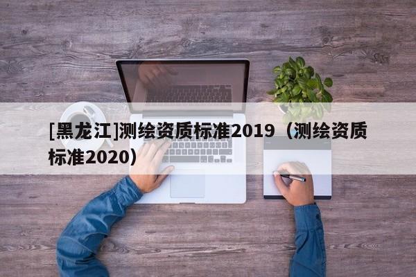 [黑龍江]測(cè)繪資質(zhì)標(biāo)準(zhǔn)2019（測(cè)繪資質(zhì)標(biāo)準(zhǔn)2020）