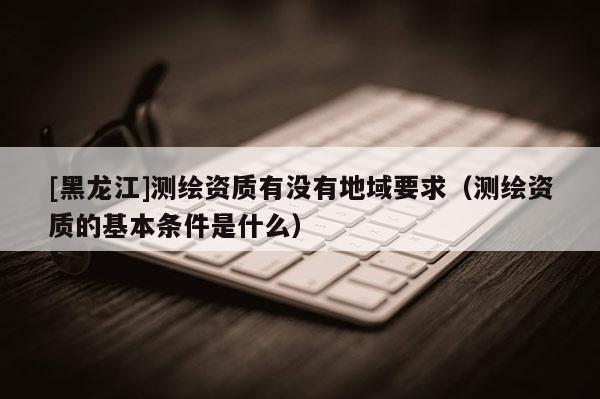 [黑龍江]測(cè)繪資質(zhì)有沒(méi)有地域要求（測(cè)繪資質(zhì)的基本條件是什么）