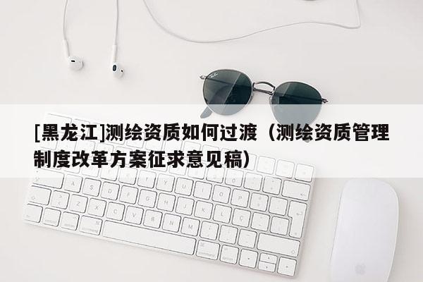 [黑龍江]測(cè)繪資質(zhì)如何過(guò)渡（測(cè)繪資質(zhì)管理制度改革方案征求意見(jiàn)稿）