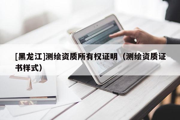 [黑龍江]測(cè)繪資質(zhì)所有權(quán)證明（測(cè)繪資質(zhì)證書(shū)樣式）