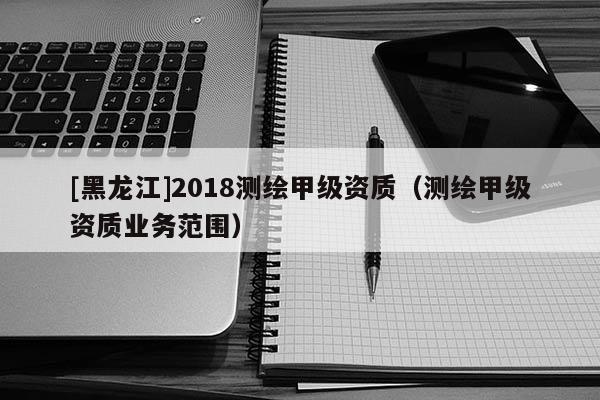 [黑龍江]2018測(cè)繪甲級(jí)資質(zhì)（測(cè)繪甲級(jí)資質(zhì)業(yè)務(wù)范圍）
