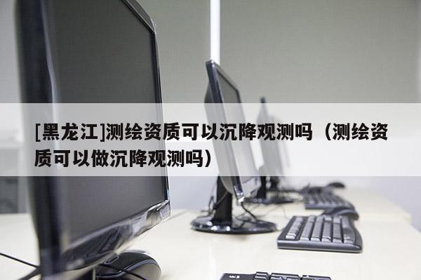[黑龍江]測(cè)繪資質(zhì)可以沉降觀測(cè)嗎（測(cè)繪資質(zhì)可以做沉降觀測(cè)嗎）