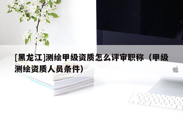 [黑龍江]測(cè)繪甲級(jí)資質(zhì)怎么評(píng)審職稱(chēng)（甲級(jí)測(cè)繪資質(zhì)人員條件）