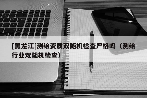 [黑龍江]測(cè)繪資質(zhì)雙隨機(jī)檢查嚴(yán)格嗎（測(cè)繪行業(yè)雙隨機(jī)檢查）