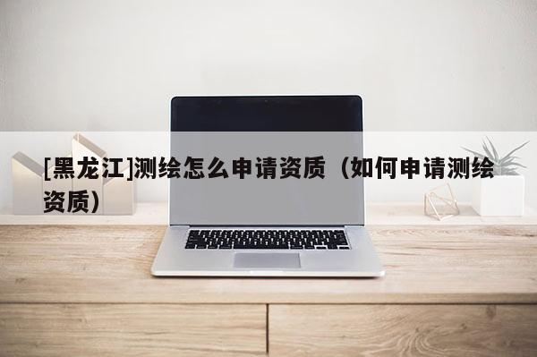 [黑龍江]測繪怎么申請資質(zhì)（如何申請測繪資質(zhì)）