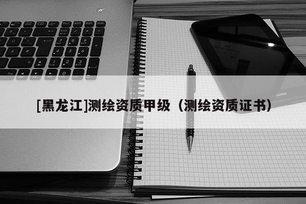 [黑龍江]測繪資質(zhì)甲級（測繪資質(zhì)證書）