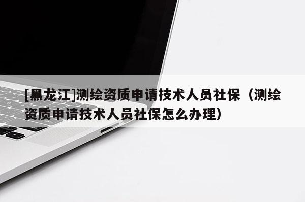 [黑龍江]測繪資質(zhì)申請技術(shù)人員社保（測繪資質(zhì)申請技術(shù)人員社保怎么辦理）