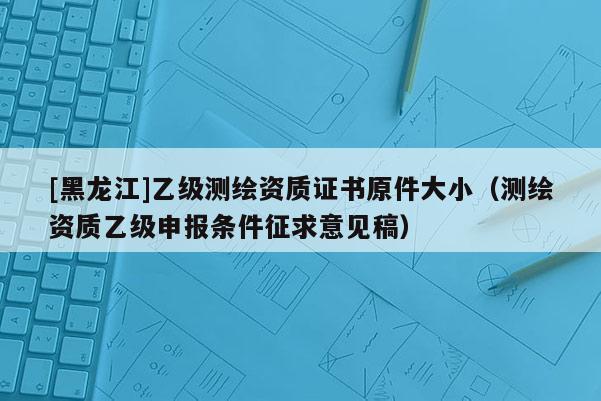 [黑龍江]乙級測繪資質(zhì)證書原件大小（測繪資質(zhì)乙級申報(bào)條件征求意見稿）