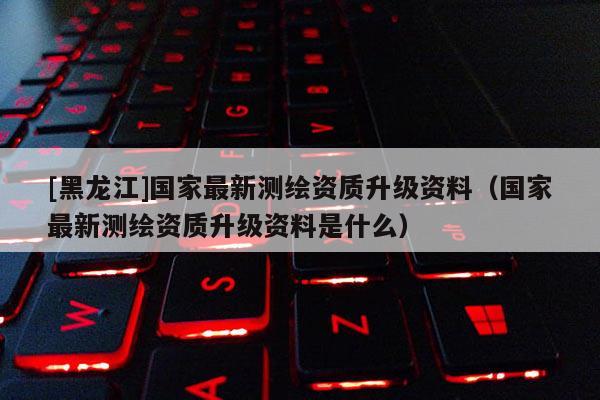 [黑龍江]國家最新測繪資質(zhì)升級資料（國家最新測繪資質(zhì)升級資料是什么）