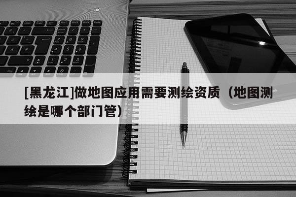 [黑龍江]做地圖應(yīng)用需要測(cè)繪資質(zhì)（地圖測(cè)繪是哪個(gè)部門(mén)管）