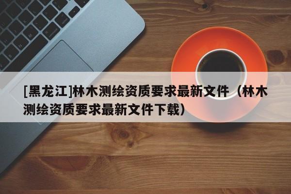 [黑龍江]林木測(cè)繪資質(zhì)要求最新文件（林木測(cè)繪資質(zhì)要求最新文件下載）