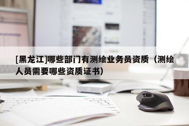 [黑龍江]哪些部門有測繪業(yè)務員資質（測繪人員需要哪些資質證書）