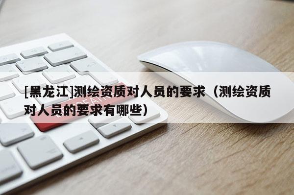 [黑龍江]測繪資質對人員的要求（測繪資質對人員的要求有哪些）