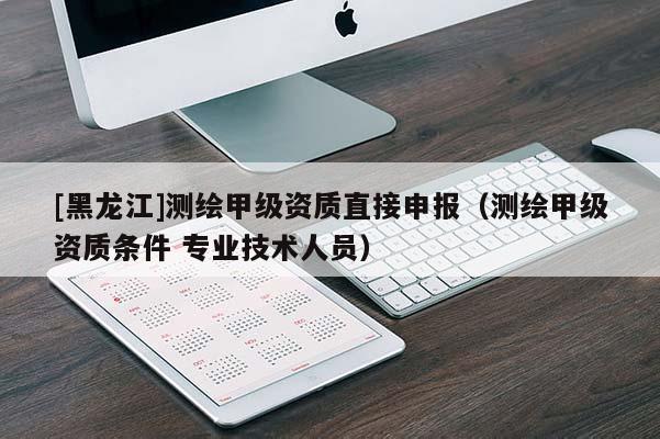 [黑龍江]測繪甲級資質直接申報（測繪甲級資質條件 專業(yè)技術人員）