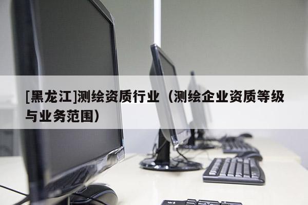 [黑龍江]測繪資質行業(yè)（測繪企業(yè)資質等級與業(yè)務范圍）
