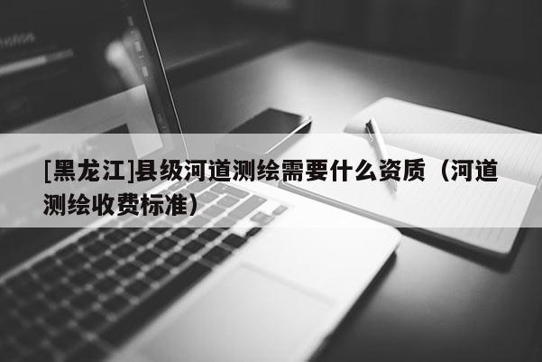 [黑龍江]縣級(jí)河道測繪需要什么資質(zhì)（河道測繪收費(fèi)標(biāo)準(zhǔn)）