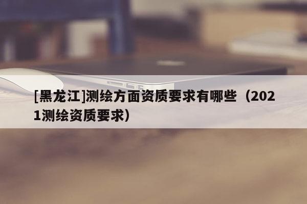[黑龍江]測繪方面資質(zhì)要求有哪些（2021測繪資質(zhì)要求）