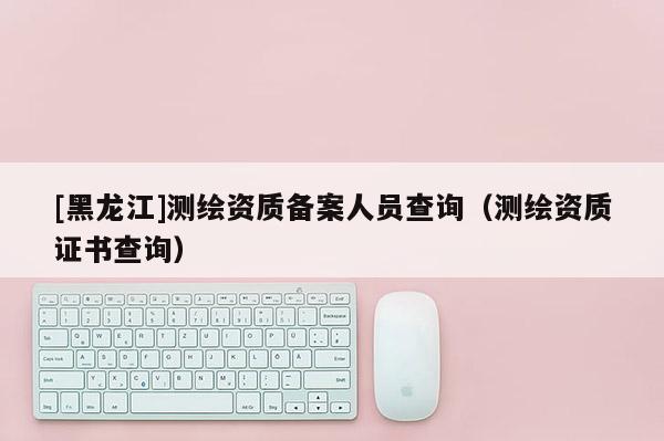 [黑龍江]測繪資質(zhì)備案人員查詢（測繪資質(zhì)證書查詢）