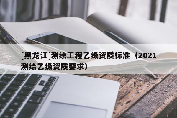 [黑龍江]測繪工程乙級(jí)資質(zhì)標(biāo)準(zhǔn)（2021測繪乙級(jí)資質(zhì)要求）