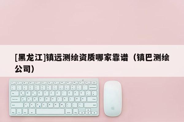 [黑龍江]鎮(zhèn)遠(yuǎn)測繪資質(zhì)哪家靠譜（鎮(zhèn)巴測繪公司）