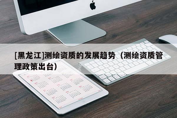 [黑龍江]測(cè)繪資質(zhì)的發(fā)展趨勢(shì)（測(cè)繪資質(zhì)管理政策出臺(tái)）
