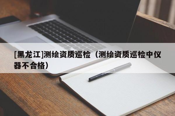 [黑龍江]測(cè)繪資質(zhì)巡檢（測(cè)繪資質(zhì)巡檢中儀器不合格）