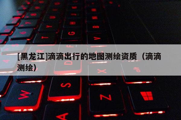 [黑龍江]滴滴出行的地圖測繪資質（滴滴 測繪）