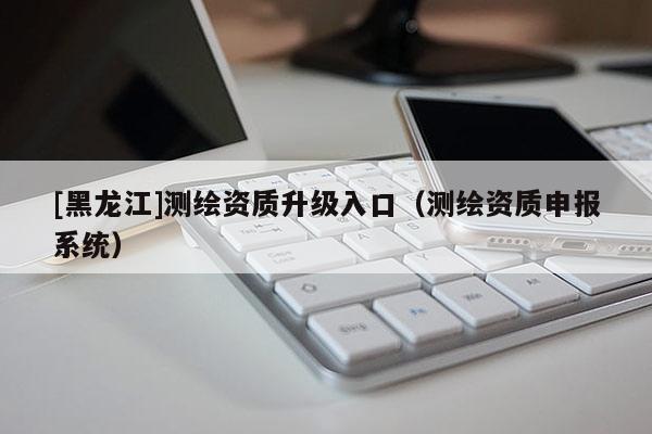 [黑龍江]測繪資質升級入口（測繪資質申報系統(tǒng)）