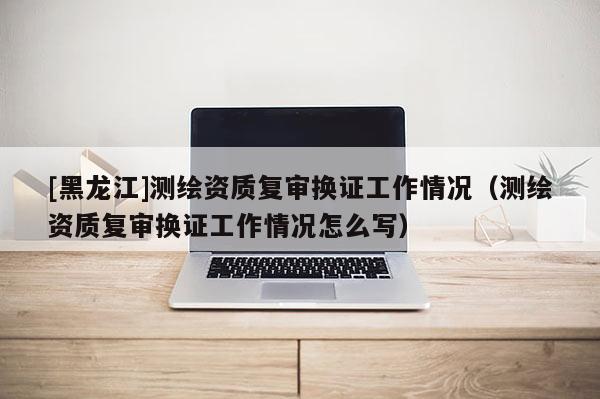 [黑龍江]測繪資質復審換證工作情況（測繪資質復審換證工作情況怎么寫）