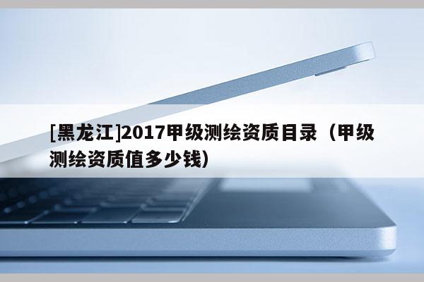 [黑龍江]2017甲級測繪資質目錄（甲級測繪資質值多少錢）