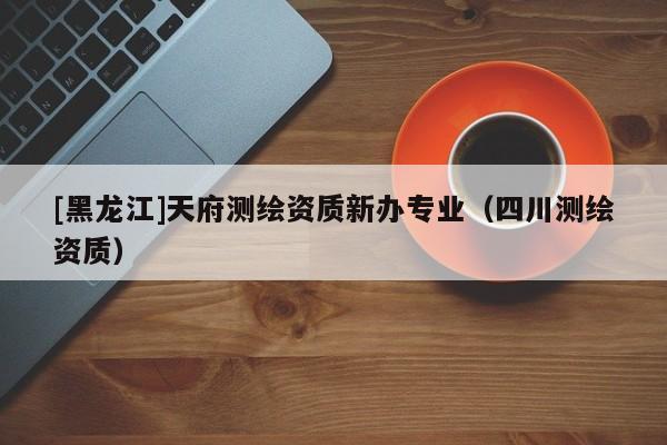 [黑龍江]天府測(cè)繪資質(zhì)新辦專(zhuān)業(yè)（四川測(cè)繪資質(zhì)）