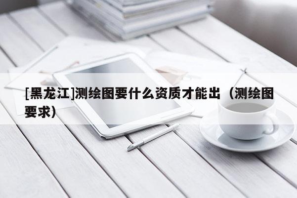 [黑龍江]測(cè)繪圖要什么資質(zhì)才能出（測(cè)繪圖要求）