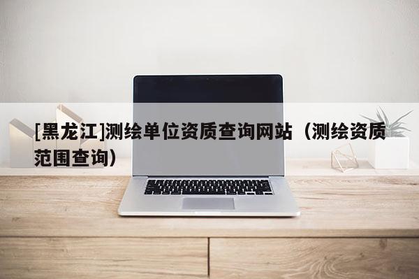 [黑龍江]測繪單位資質查詢網站（測繪資質范圍查詢）